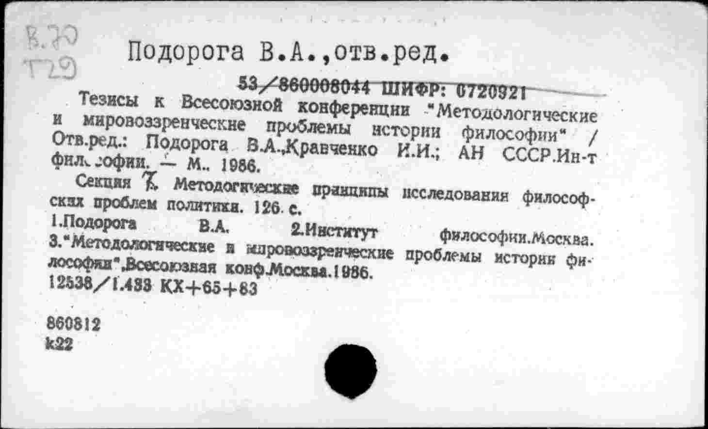 ﻿Подорога В.А.,отв.ред.
_	53/800008044 ШИФР: 1/2СТ2!
Тезисы к Всесоюзной конференции “Методологические и мировоззренческие проблемы истории философии“ / Отв.ред: Подорога В-А-Лравченко И.И.; АН СССР Ин-т фнл^офии. — м.. 1986.
Секция Методогкъгскяе принципы ских проблем политики. 126. с.
1.Подорога	В.А.	2. Институт
3. Методологические в мировоззренческие
лософян" всесоюзная конфЛосква.1986
12638/1.433 КХЧ-65+83
исследования философ-философии.Москва. проблемы истории фи-
860812 к22